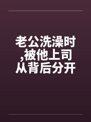 老公洗澡时,被他上司从背后分开我的大腿 老公洗澡时,被他上司从背后分开我的大腿