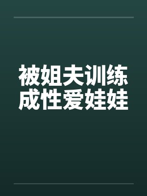 被姐夫训练成性爱娃娃 被姐夫训练成性爱娃娃