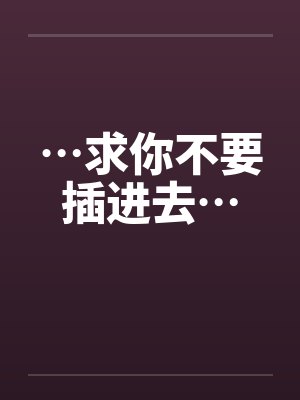 …求你不要插进去… …求你不要插进去…