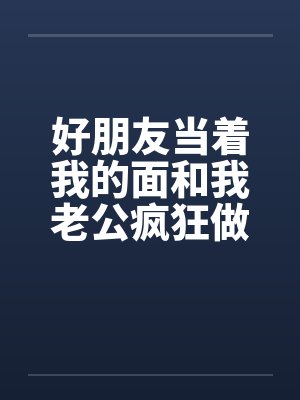 好朋友当着我的面和我老公疯狂做爱 好朋友当着我的面和我老公疯狂做爱
