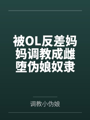 被OL反差妈妈调教成雌堕伪娘奴隶 被OL反差妈妈调教成雌堕伪娘奴隶