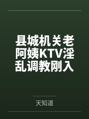 县城机关老阿姨KTV淫乱调教刚入职小鲜肉 县城机关老阿姨KTV淫乱调教刚入职小鲜肉