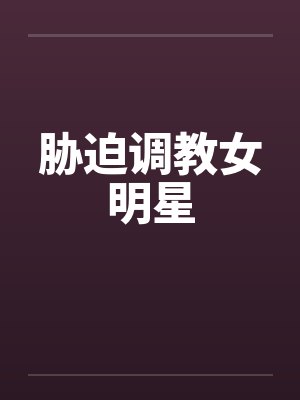 胁迫调教女明星 胁迫调教女明星