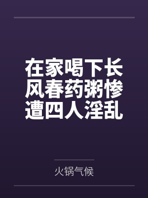 在家喝下长风春药粥惨遭四人淫乱混战,背着哺乳期正妻逸仙与黑丝军师镇海野外偷情,穿精液高跟鞋然后两年 在家喝下长风春药粥惨遭四人淫乱混战,背着哺乳期正妻逸仙与黑丝军师镇海野外偷情,穿精液高跟鞋然后两年
