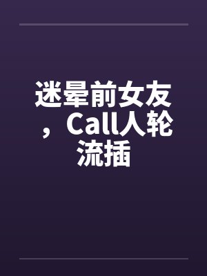 迷晕前女友,Call人轮流插 迷晕前女友,Call人轮流插