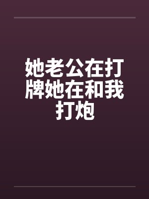 她老公在打牌她在和我打炮 她老公在打牌她在和我打炮