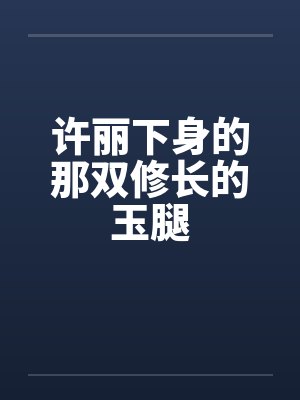 许丽下身的那双修长的玉腿 许丽下身的那双修长的玉腿