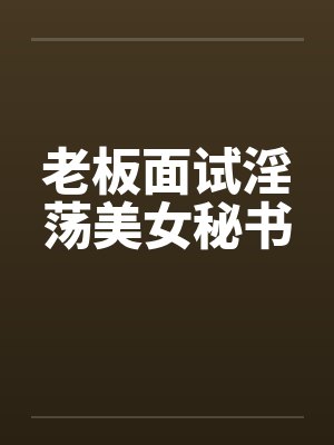 老板面试淫荡美女秘书 老板面试淫荡美女秘书
