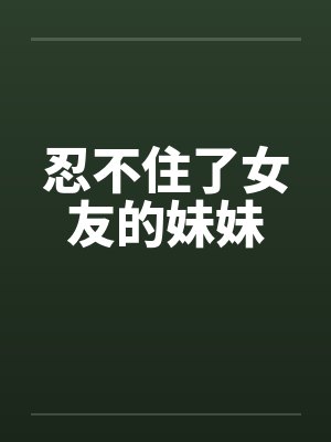 忍不住了女友的妹妹 忍不住了女友的妹妹