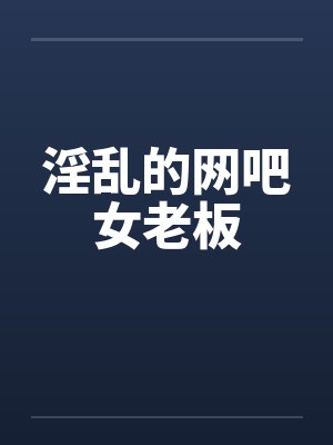 淫乱的网吧女老板 淫乱的网吧女老板
