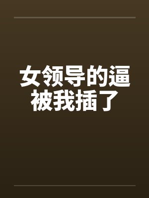 女领导的逼被我插了 女领导的逼被我插了