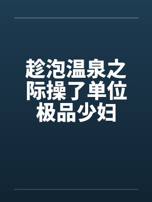 趁泡温泉之际操了单位极品少妇 趁泡温泉之际操了单位极品少妇
