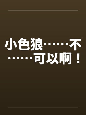 小色狼……不……可以啊! 小色狼……不……可以啊!