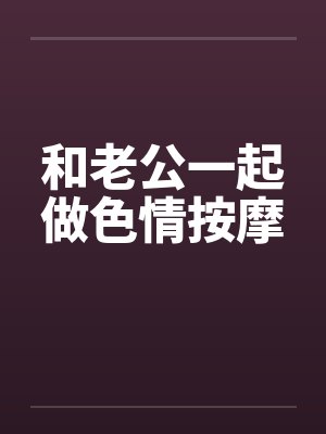 和老公一起做色情按摩 和老公一起做色情按摩